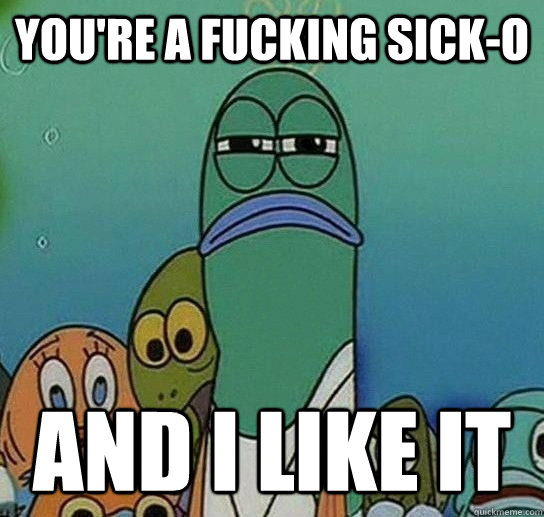 You're a fucking sick-o and i like it  Serious fish SpongeBob