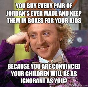 You buy every pair of Jordan's ever made and keep them in boxes for your kids Because you are convinced your children will be as ignorant as you?  Condescending Wonka