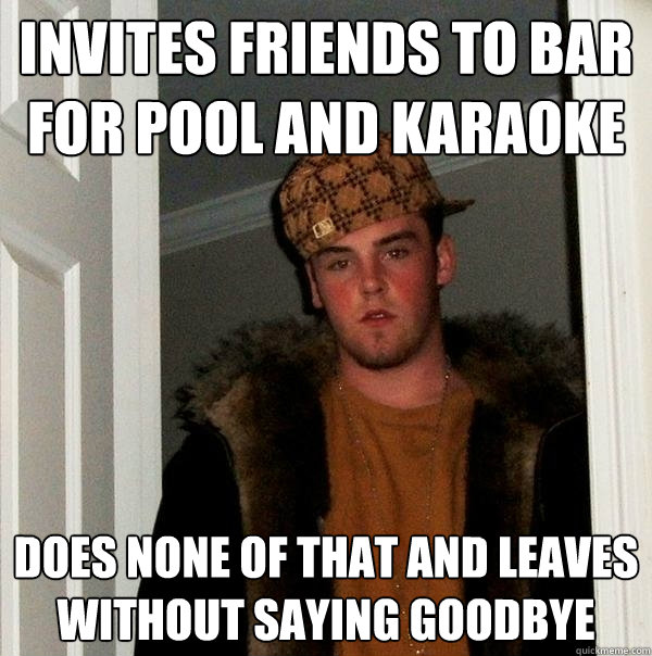 Invites friends to bar for pool and karaoke Does none of that and leaves without saying goodbye - Invites friends to bar for pool and karaoke Does none of that and leaves without saying goodbye  Scumbag Steve