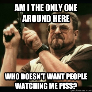 Am i the only one around here who doesn't want people watching me piss? - Am i the only one around here who doesn't want people watching me piss?  Am I The Only One Round Here