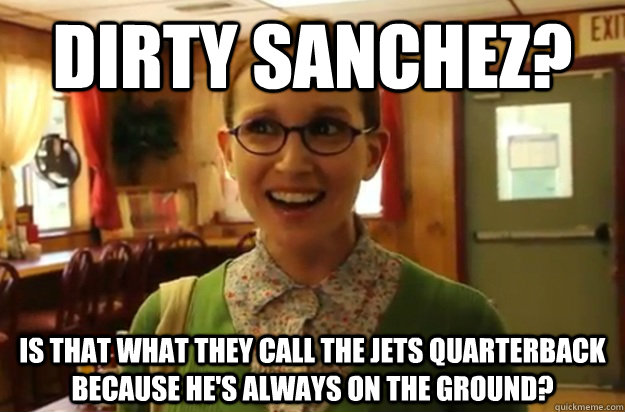 dirty sanchez? Is that what they call the jets quarterback because he's always on the ground?  Sexually Oblivious Female