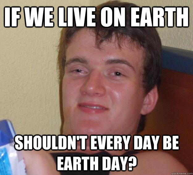 If we live on earth shouldn't every day be earth day?  10 Guy