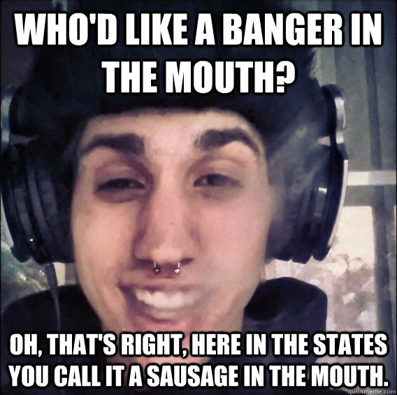 Who'd like a Banger in the MOUTH? Oh, that's right, here in the states you call it a sausage in the mouth. - Who'd like a Banger in the MOUTH? Oh, that's right, here in the states you call it a sausage in the mouth.  Illin Ilkin