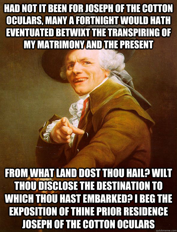 had not it been for joseph of the cotton oculars, many a fortnight would hath eventuated betwixt the transpiring of my matrimony and the present from what land dost thou hail? wilt thou disclose the destination to which thou hast embarked? i beg the expos - had not it been for joseph of the cotton oculars, many a fortnight would hath eventuated betwixt the transpiring of my matrimony and the present from what land dost thou hail? wilt thou disclose the destination to which thou hast embarked? i beg the expos  Joseph Ducreux