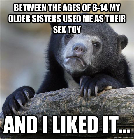 Between the ages of 6-14 my older sisters used me as their sex toy and i liked it...  Confession Bear