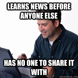 Learns news before anyone else Has no one to share it with  Lonely Computer Guy