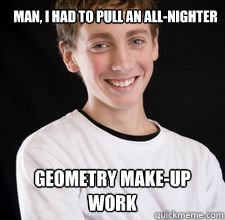 Man, i had to pull an all-nighter geometry make-up work  High School Freshman