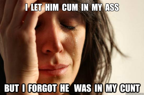 i  let  him  cum  in  my  ass but  i  forgot  he   was  in  my  cunt - i  let  him  cum  in  my  ass but  i  forgot  he   was  in  my  cunt  First World Problems