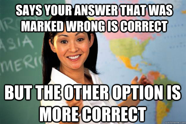 Says your answer that was marked wrong is correct but the other option is More correct  Unhelpful High School Teacher