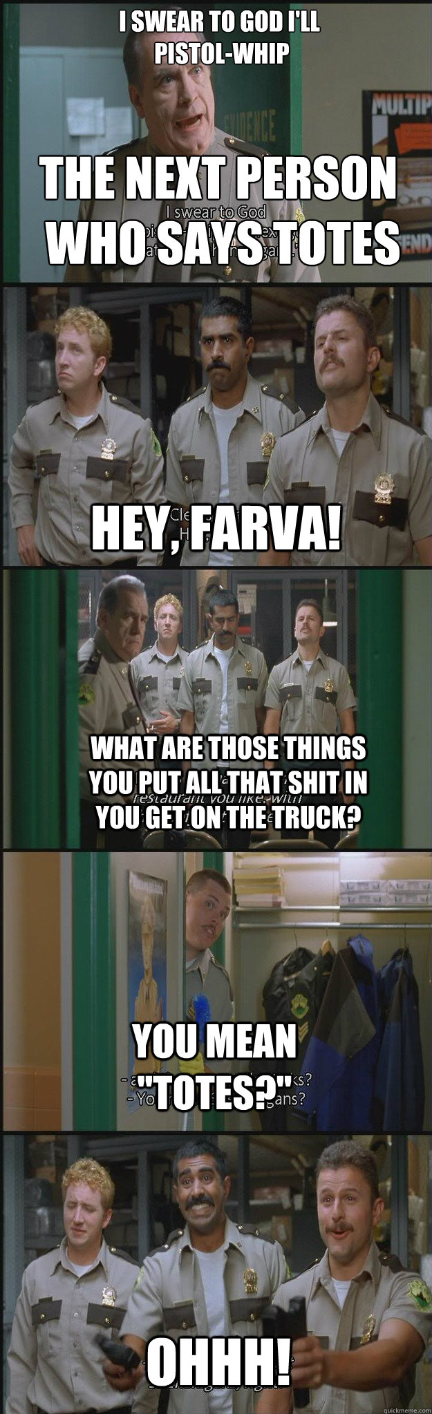 I swear to god i'll
 pistol-whip the next person
 who says totes Hey, farva! what are those things you put all that shit in you get on the truck? you mean 