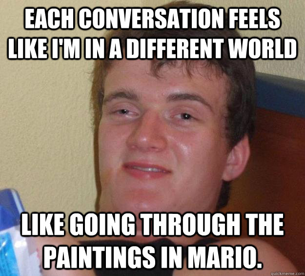 Each conversation feels like i'm in a different world like going through the paintings in mario.  10 Guy