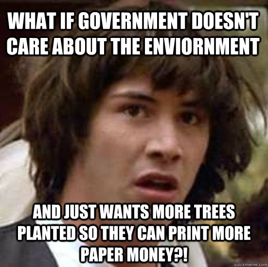 what if government doesn't care about the enviornment and just wants more trees planted so they can print more paper money?!  conspiracy keanu