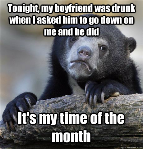 Tonight, my boyfriend was drunk when I asked him to go down on me and he did It's my time of the month  Confession Bear