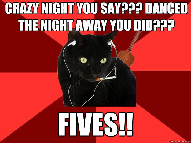 crazy night you say??? Danced the night away you did??? Fives!!  Berklee Cat