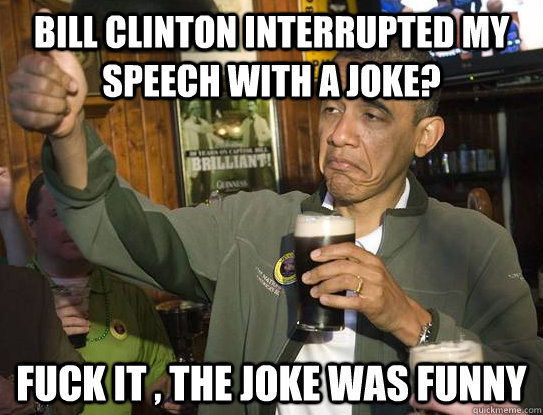 Bill clinton interrupted my speech with a joke? fuck it , the joke was funny  Upvoting Obama