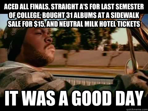 ACED ALL FINALS, STRAIGHT A's FOR LAST SEMESTER OF COLLEGE, BOUGHT 31 ALBUMS AT A SIDEWALK SALE FOR $15, AND NEUTRAL MILK HOTEL TICKETS IT WAS A GOOD DAY  ice cube good day