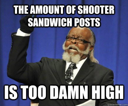 The amount of shooter sandwich posts is too damn high  Too Damn High