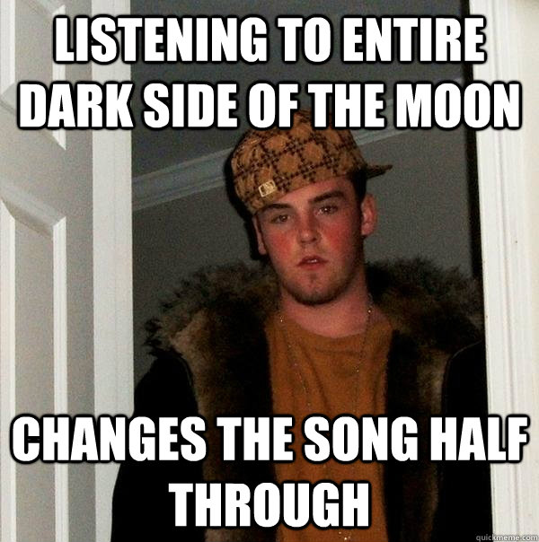 listening to entire dark side of the moon changes the song half through  Scumbag Steve