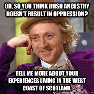 Oh, so you think Irish ancestry doesn't result in oppression? Tell me more about your experiences living in the West Coast of Scotland.  Condescending Wonka