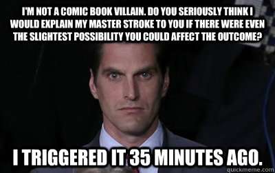 I'm not a comic book villain. Do you seriously think I would explain my master stroke to you if there were even the slightest possibility you could affect the outcome? I triggered it 35 minutes ago.  Menacing Josh Romney