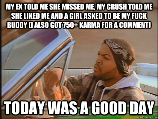 My ex told me she missed me, my crush told me she liked me and a girl asked to be my fuck buddy (I also got 750+ karma for a comment) Today was a good day  today was a good day