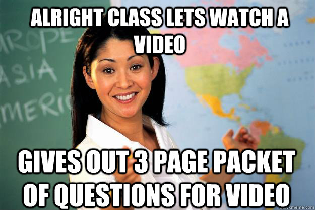 Alright class lets watch a video Gives out 3 page packet of questions for video  Unhelpful High School Teacher