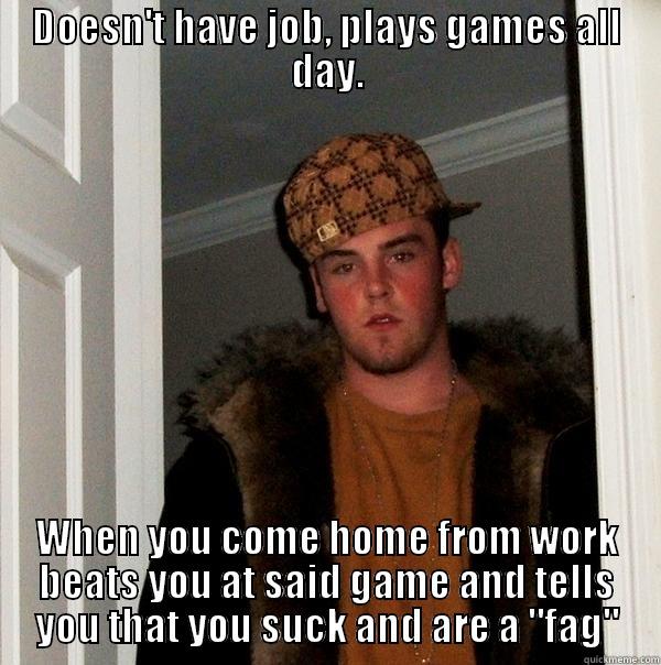 DOESN'T HAVE JOB, PLAYS GAMES ALL DAY. WHEN YOU COME HOME FROM WORK BEATS YOU AT SAID GAME AND TELLS YOU THAT YOU SUCK AND ARE A 