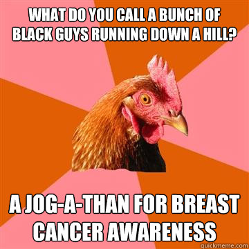 What do you call a bunch of black guys running down a hill? A jog-a-than for breast cancer awareness  Anti-Joke Chicken