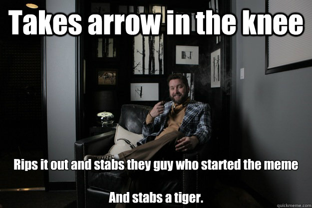 Takes arrow in the knee Rips it out and stabs they guy who started the meme

And stabs a tiger.  benevolent bro burnie