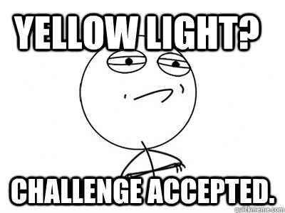 YELLOW LIGHT? CHALLENGE ACCEPTED. - YELLOW LIGHT? CHALLENGE ACCEPTED.  Challenge Accepted