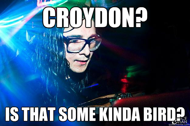 Croydon? Is that some kinda bird?  Dubstep Oblivious Skrillex