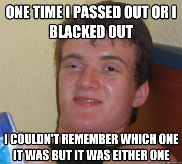 One time I passed out or I blacked out I couldn't remember which one it was but it was either one  10 Guy