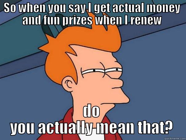 Renewal Meme - SO WHEN YOU SAY I GET ACTUAL MONEY AND FUN PRIZES WHEN I RENEW DO YOU ACTUALLY MEAN THAT? Futurama Fry