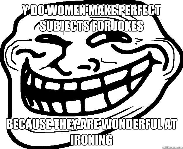 Y DO WOMEN MAKE PERFECT SUBJECTS FOR JOKES BECAUSE THEY ARE WONDERFUL AT IRONING - Y DO WOMEN MAKE PERFECT SUBJECTS FOR JOKES BECAUSE THEY ARE WONDERFUL AT IRONING  Trollface