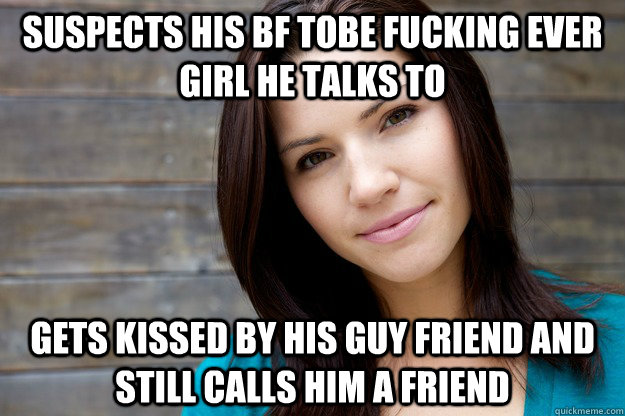 suspects his BF tobe fucking ever girl he talks to gets kissed by his guy friend and still calls him a friend    Women Logic