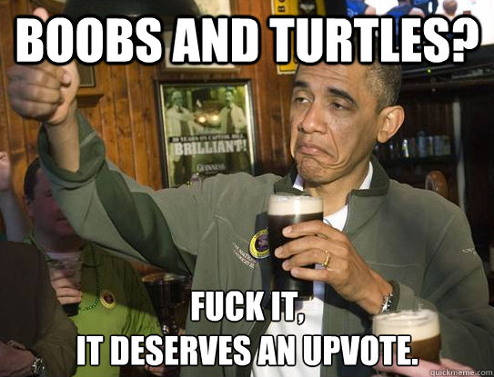 Boobs and turtles? Fuck it,
It deserves an upvote.  Upvoting Obama