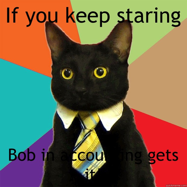 If you keep staring Bob in accounting gets it!  Business Cat