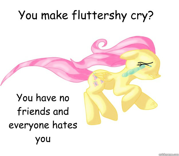 You make fluttershy cry? You have no friends and everyone hates you  You make fluttershy cry