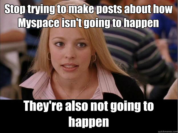 Stop trying to make posts about how Myspace isn't going to happen They're also not going to happen  Its not going to happen