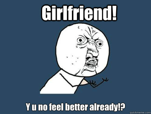 Girlfriend! Y u no feel better already!? - Girlfriend! Y u no feel better already!?  Y U No