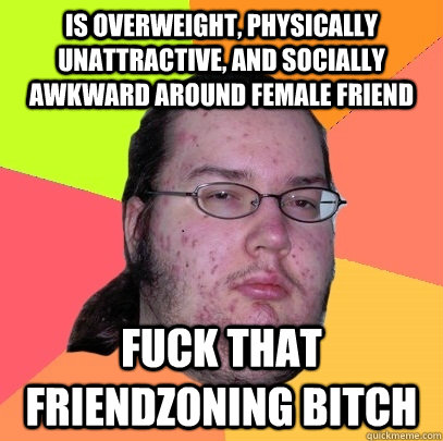 is overweight, physically unattractive, and socially awkward around female friend Fuck that friendzoning bitch  Butthurt Dweller