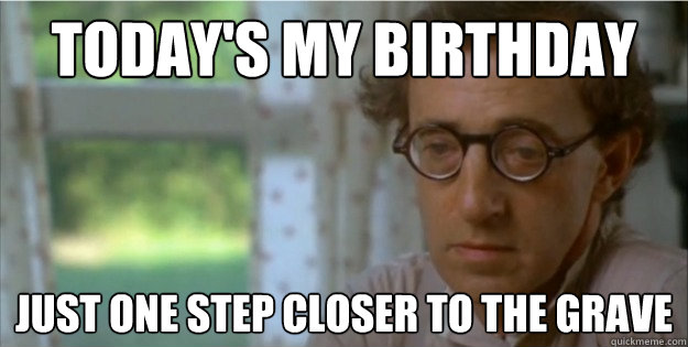 Today's my birthday Just one step closer to the grave  Cynical Woody