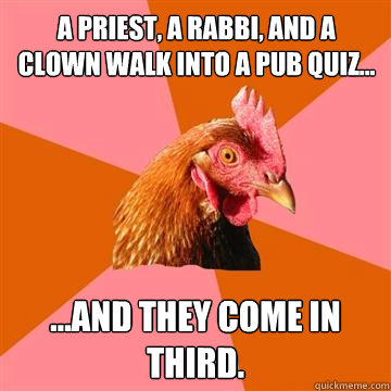 A priest, a rabbi, and a clown walk into a pub quiz... ...and they come in third. - A priest, a rabbi, and a clown walk into a pub quiz... ...and they come in third.  Anti-Joke Chicken