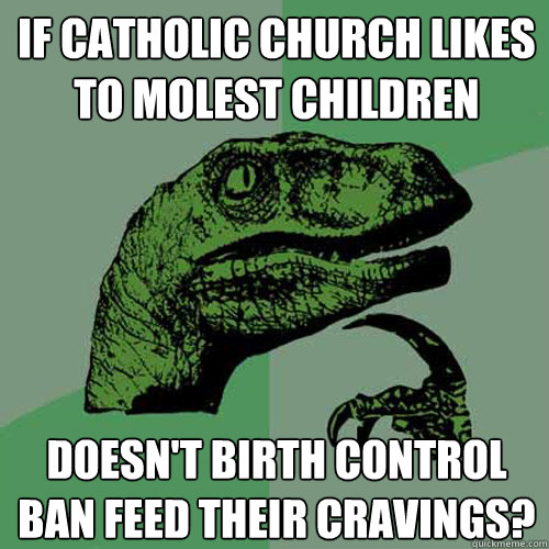 If catholic church likes to molest children Doesn't birth control ban feed their cravings?  - If catholic church likes to molest children Doesn't birth control ban feed their cravings?   Philosoraptor