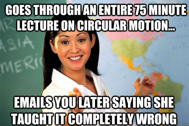 Goes through an entire 75 minute lecture on circular motion... Emails you later saying she taught it completely wrong - Goes through an entire 75 minute lecture on circular motion... Emails you later saying she taught it completely wrong  Unhelpful High School Teacher