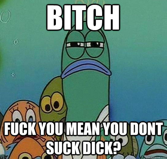 Bitch fuck you mean you dont suck dick?  Serious fish SpongeBob