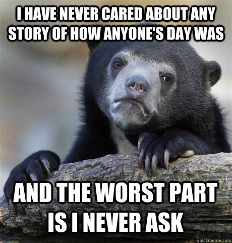 I have never cared about any story of how anyone's day was and the worst part is I never ask  Confession Bear