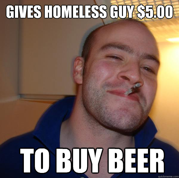 Gives homeless guy $5.00 To buy beer  Good Guy Greg 