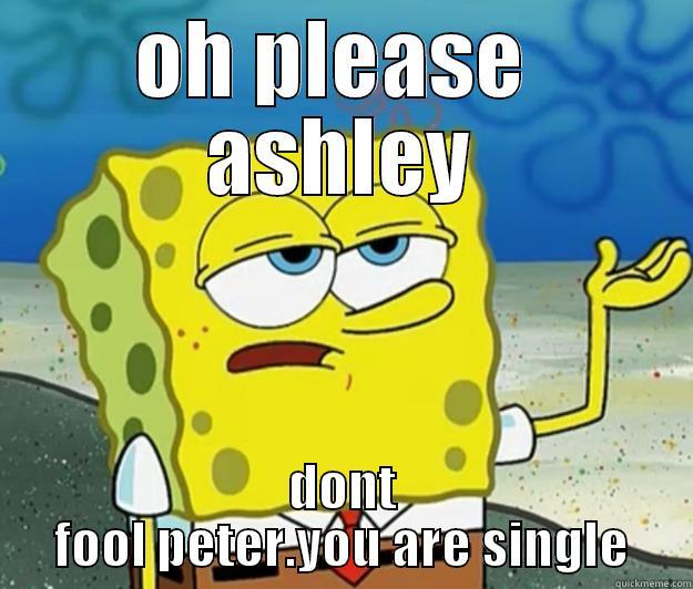 OH PLEASE  ASHLEY DONT FOOL PETER.YOU ARE SINGLE Tough Spongebob