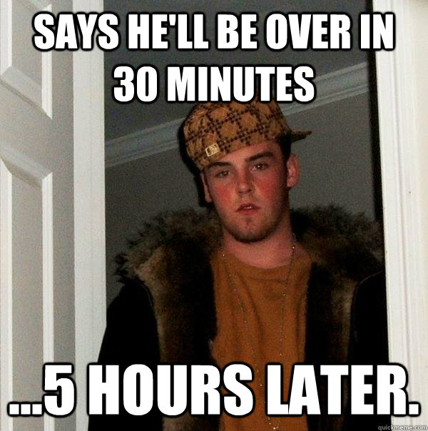 Says he'll be over in 30 minutes ...5 hours later.  Scumbag Steve